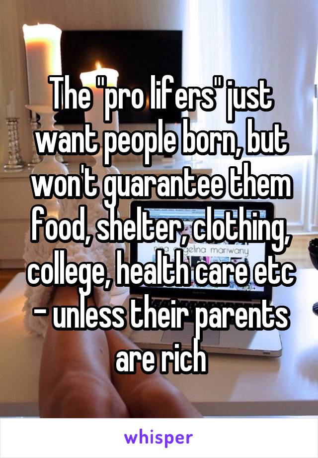 The "pro lifers" just want people born, but won't guarantee them food, shelter, clothing, college, health care etc - unless their parents are rich