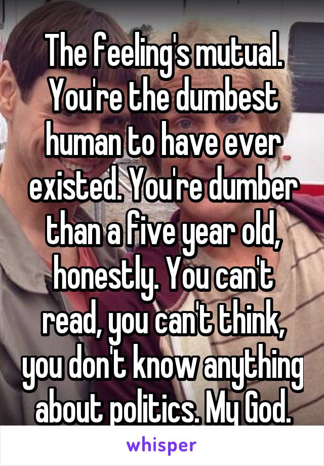 The feeling's mutual. You're the dumbest human to have ever existed. You're dumber than a five year old, honestly. You can't read, you can't think, you don't know anything about politics. My God.