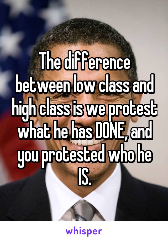 The difference between low class and high class is we protest what he has DONE, and you protested who he IS.