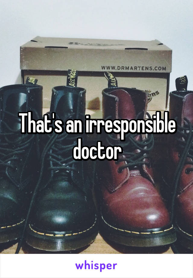 That's an irresponsible doctor