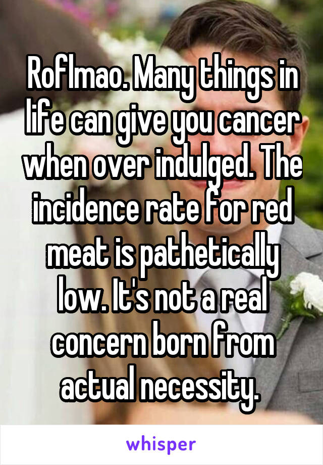 Roflmao. Many things in life can give you cancer when over indulged. The incidence rate for red meat is pathetically low. It's not a real concern born from actual necessity. 