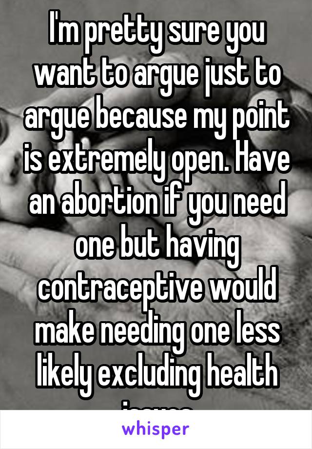 I'm pretty sure you want to argue just to argue because my point is extremely open. Have an abortion if you need one but having contraceptive would make needing one less likely excluding health issues