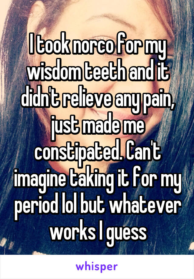 I took norco for my wisdom teeth and it didn't relieve any pain, just made me constipated. Can't imagine taking it for my period lol but whatever works I guess