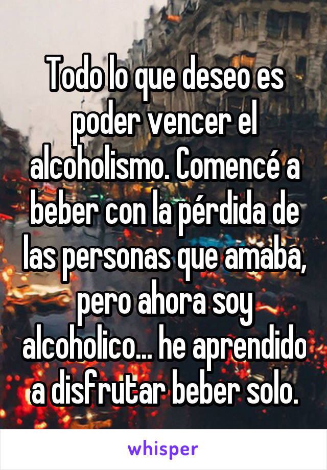 Todo lo que deseo es poder vencer el alcoholismo. Comencé a beber con la pérdida de las personas que amaba, pero ahora soy alcoholico... he aprendido a disfrutar beber solo.