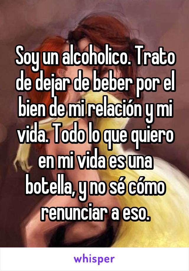 Soy un alcoholico. Trato de dejar de beber por el bien de mi relación y mi vida. Todo lo que quiero en mi vida es una botella, y no sé cómo renunciar a eso.