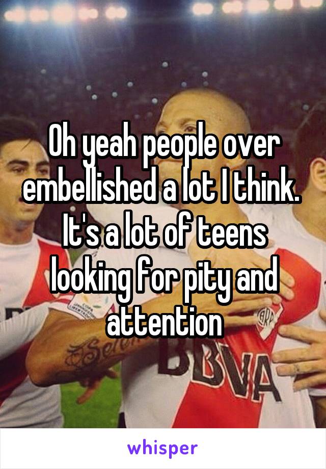 Oh yeah people over embellished a lot I think.  It's a lot of teens looking for pity and attention