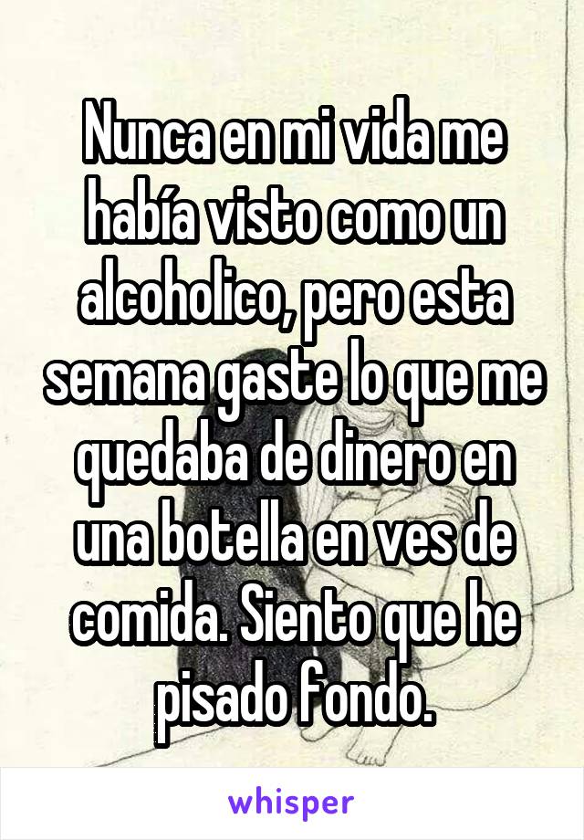 Nunca en mi vida me había visto como un alcoholico, pero esta semana gaste lo que me quedaba de dinero en una botella en ves de comida. Siento que he pisado fondo.