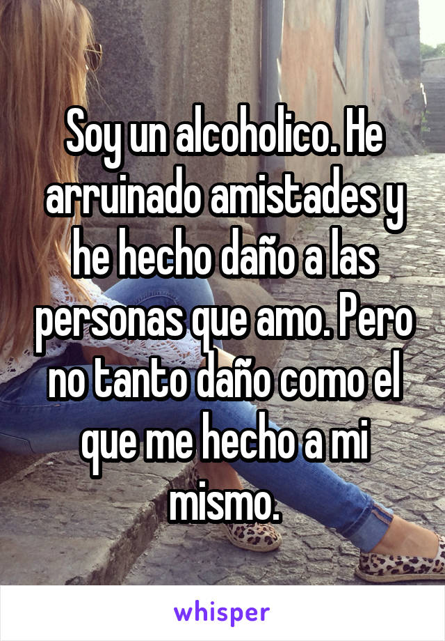 Soy un alcoholico. He arruinado amistades y he hecho daño a las personas que amo. Pero no tanto daño como el que me hecho a mi mismo.