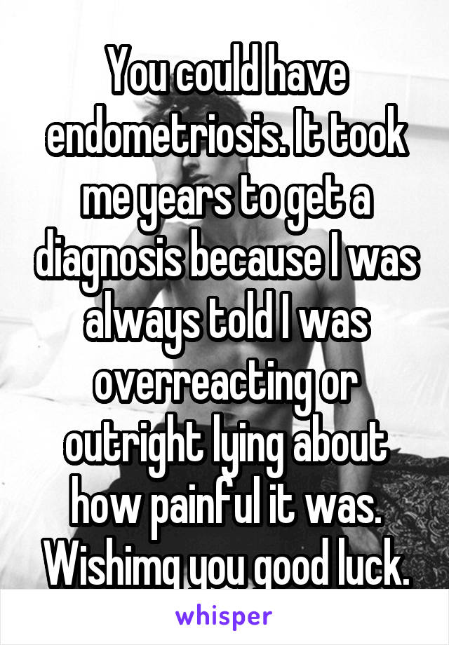 You could have endometriosis. It took me years to get a diagnosis because I was always told I was overreacting or outright lying about how painful it was. Wishimg you good luck.