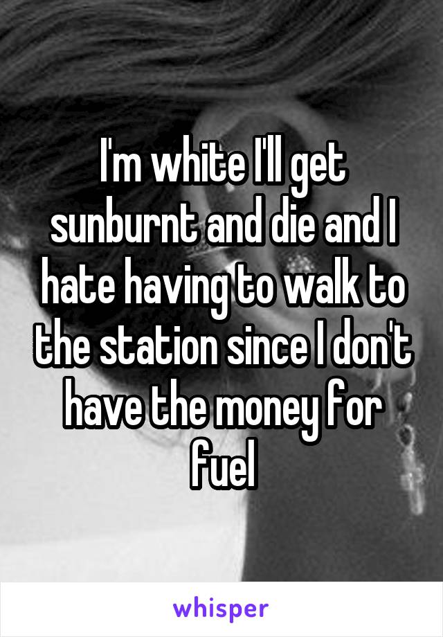 I'm white I'll get sunburnt and die and I hate having to walk to the station since I don't have the money for fuel