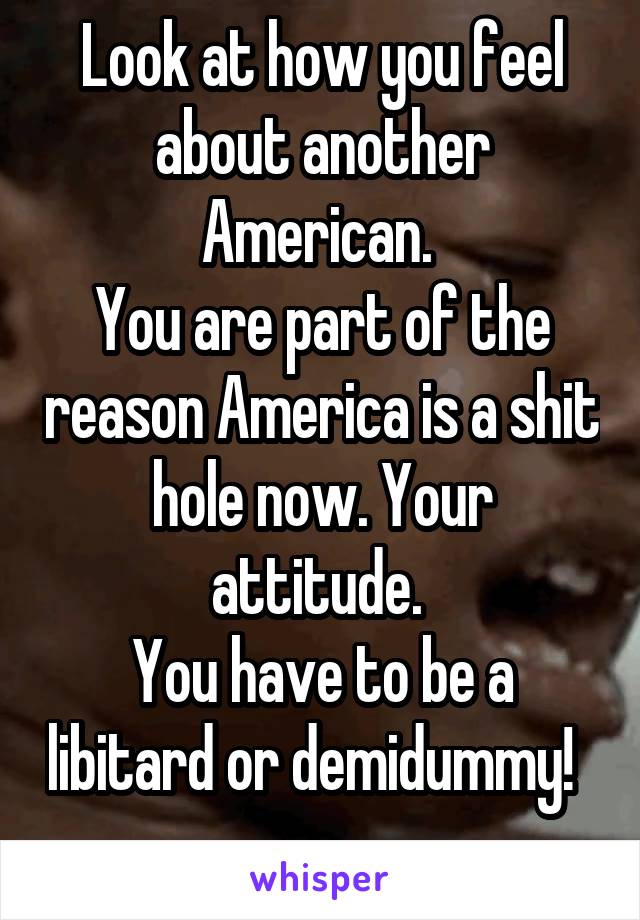 Look at how you feel about another American. 
You are part of the reason America is a shit hole now. Your attitude. 
You have to be a libitard or demidummy!  
