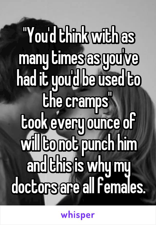 "You'd think with as many times as you've had it you'd be used to the cramps" 
took every ounce of will to not punch him and this is why my doctors are all females.