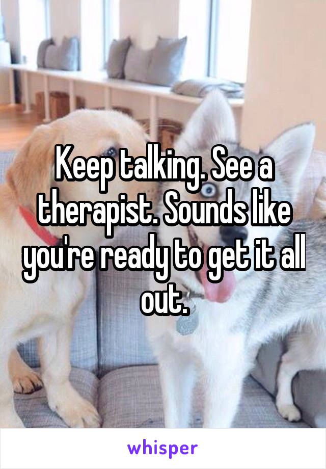 Keep talking. See a therapist. Sounds like you're ready to get it all out.