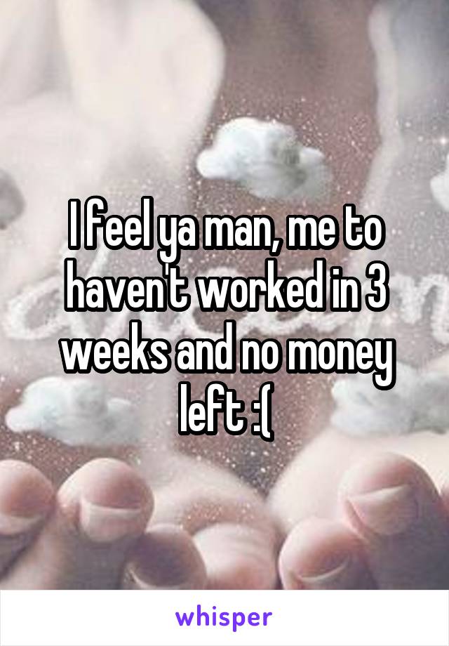 I feel ya man, me to haven't worked in 3 weeks and no money left :(