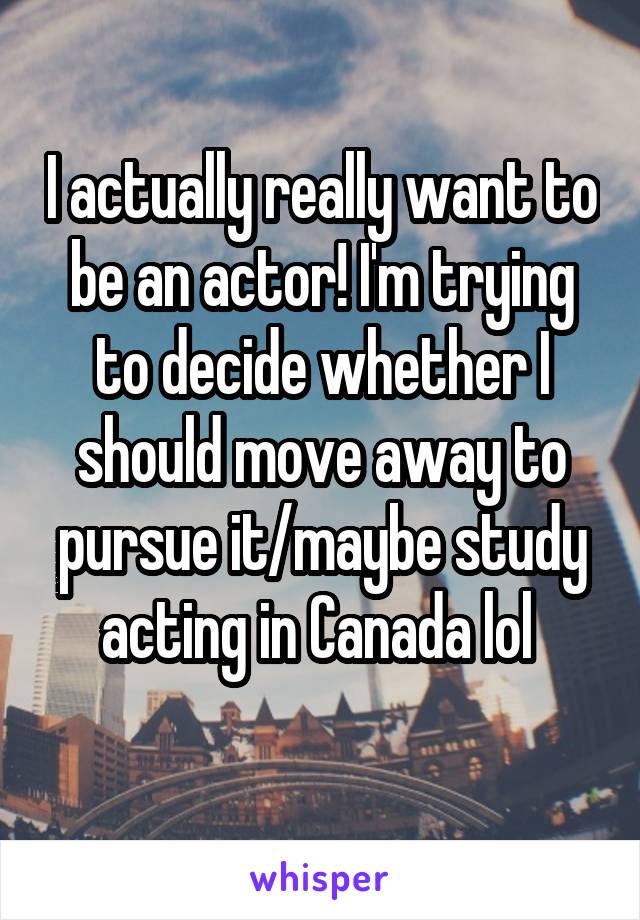 I actually really want to be an actor! I'm trying to decide whether I should move away to pursue it/maybe study acting in Canada lol 
