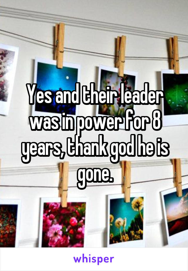 Yes and their leader was in power for 8 years, thank god he is gone.