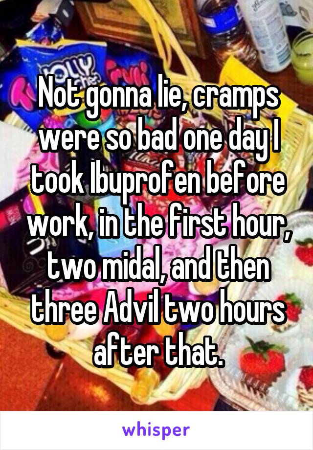 Not gonna lie, cramps were so bad one day I took Ibuprofen before work, in the first hour, two midal, and then three Advil two hours after that.