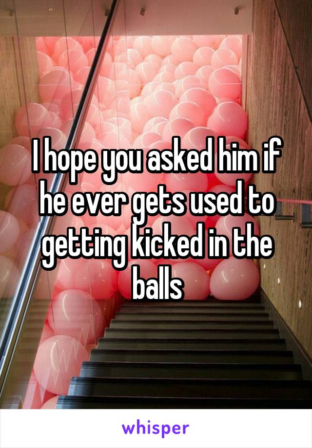 I hope you asked him if he ever gets used to getting kicked in the balls