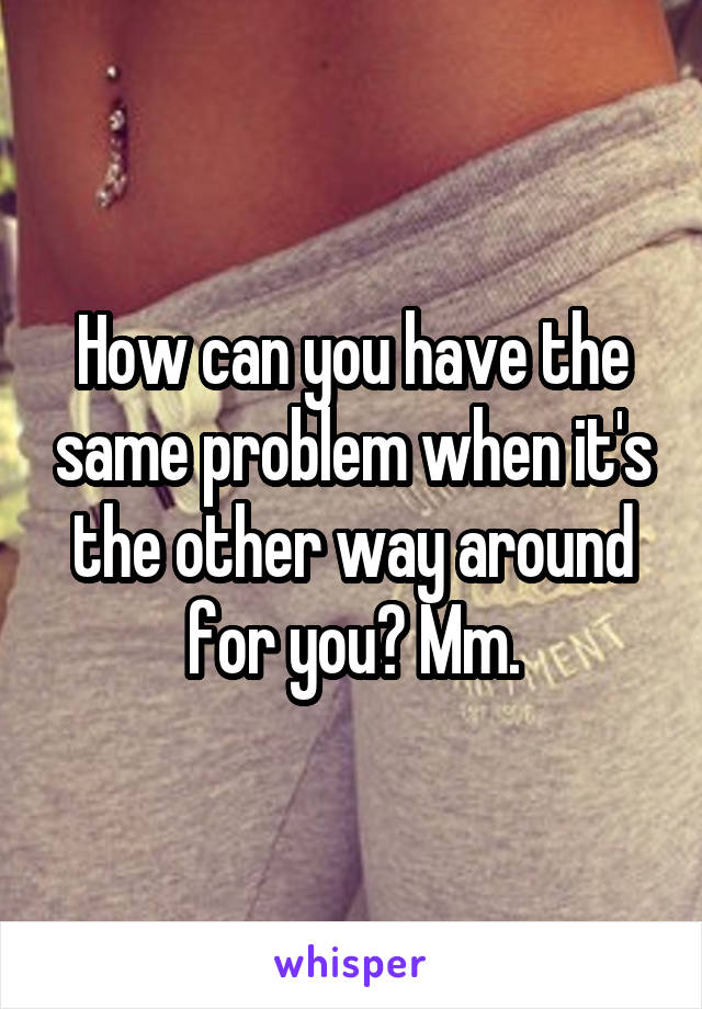 How can you have the same problem when it's the other way around for you? Mm.