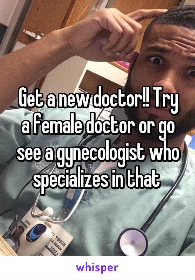 Get a new doctor!! Try a female doctor or go see a gynecologist who specializes in that 