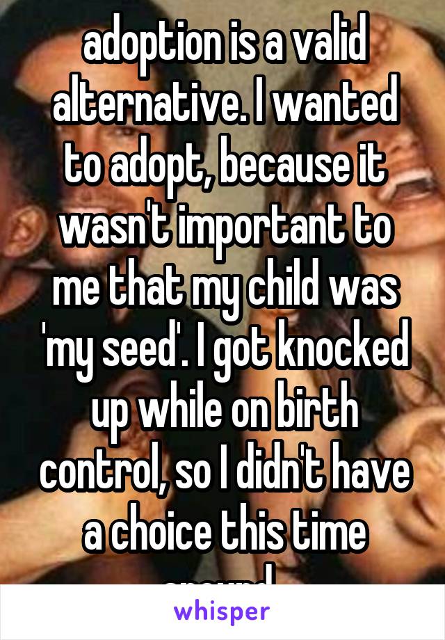 adoption is a valid alternative. I wanted to adopt, because it wasn't important to me that my child was 'my seed'. I got knocked up while on birth control, so I didn't have a choice this time around. 