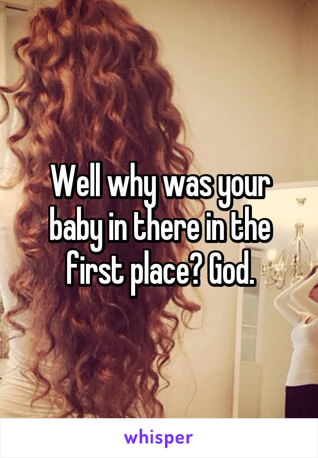 Well why was your baby in there in the first place? God.