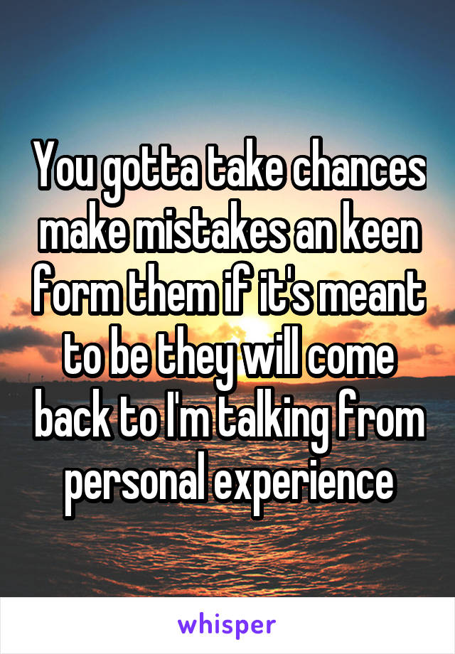 You gotta take chances make mistakes an keen form them if it's meant to be they will come back to I'm talking from personal experience