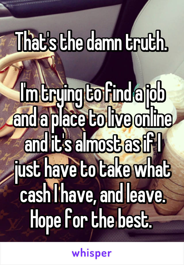 That's the damn truth. 

I'm trying to find a job and a place to live online and it's almost as if I just have to take what cash I have, and leave. Hope for the best. 