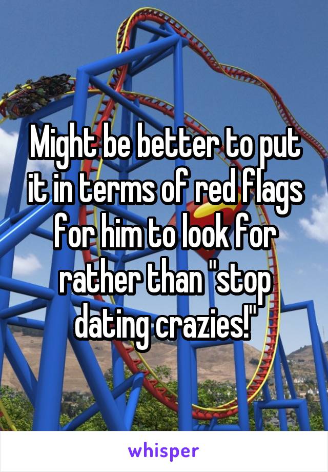 Might be better to put it in terms of red flags for him to look for rather than "stop dating crazies!"