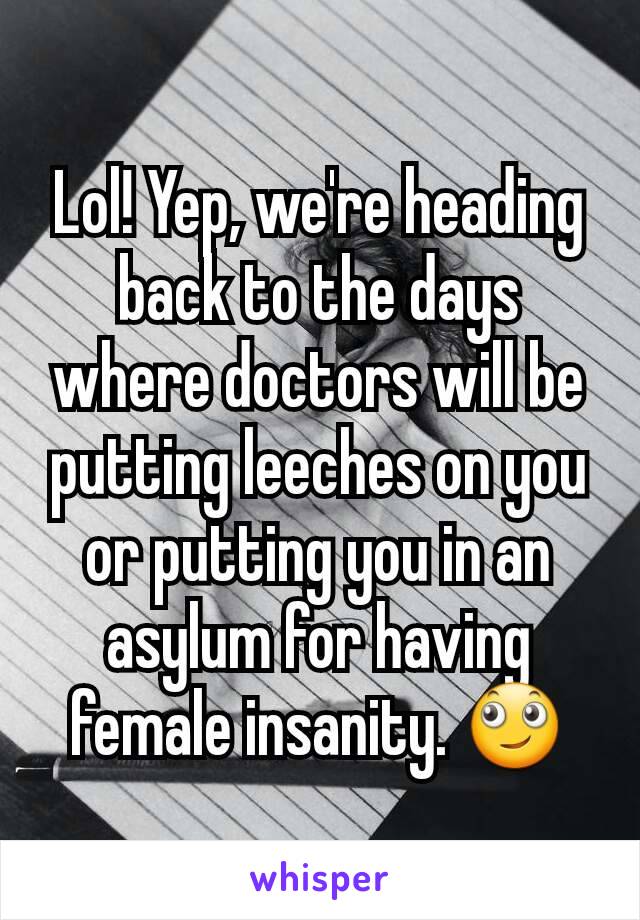 Lol! Yep, we're heading back to the days where doctors will be putting leeches on you or putting you in an asylum for having female insanity. 🙄