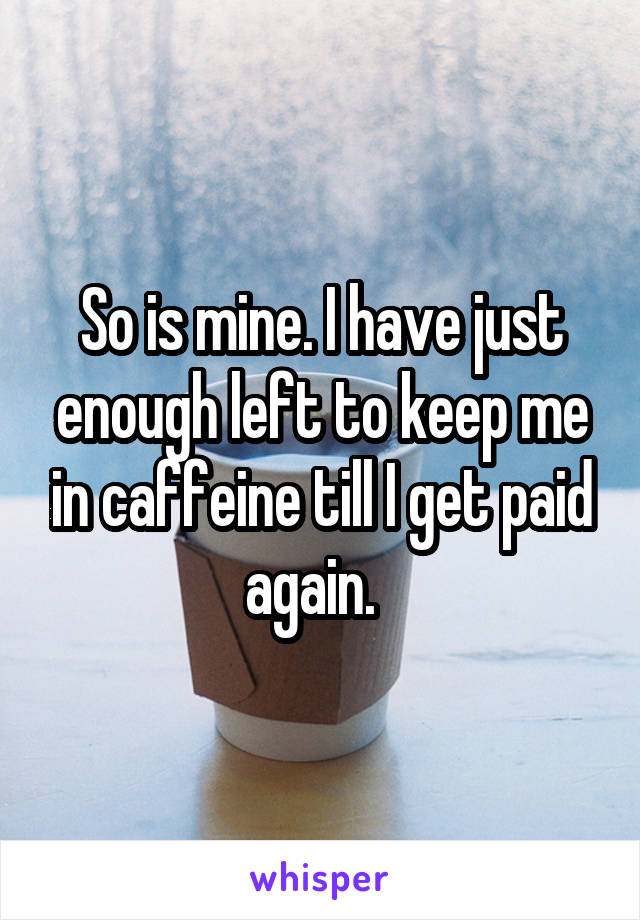 So is mine. I have just enough left to keep me in caffeine till I get paid again.  