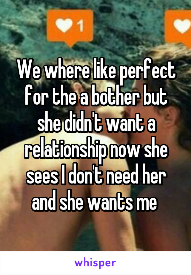 We where like perfect for the a bother but she didn't want a relationship now she sees I don't need her and she wants me 