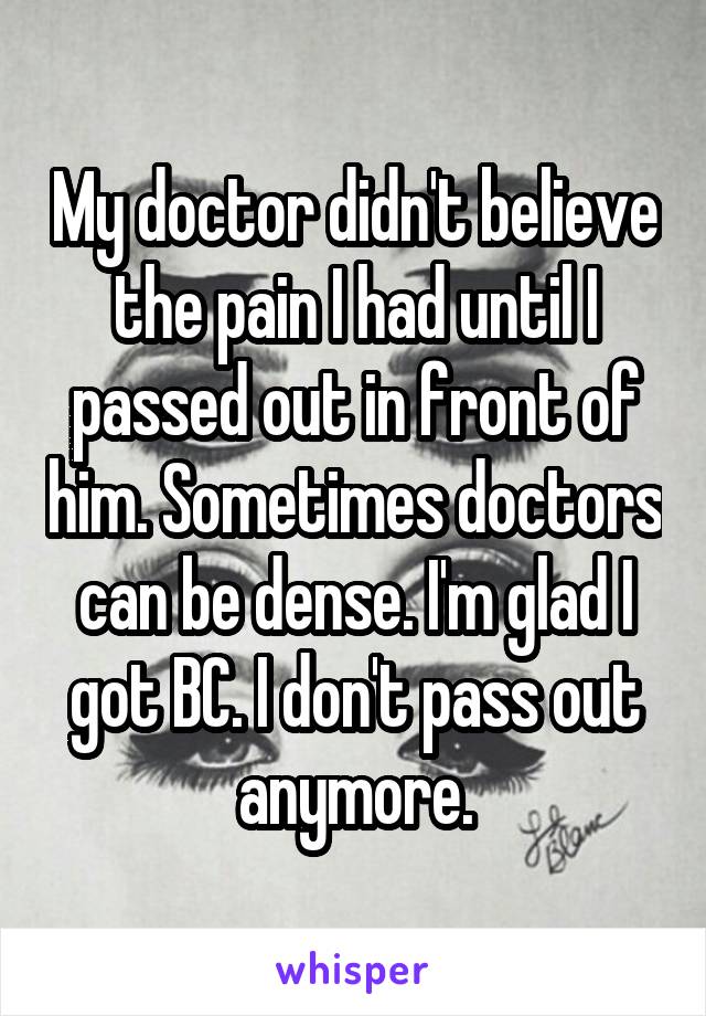 My doctor didn't believe the pain I had until I passed out in front of him. Sometimes doctors can be dense. I'm glad I got BC. I don't pass out anymore.