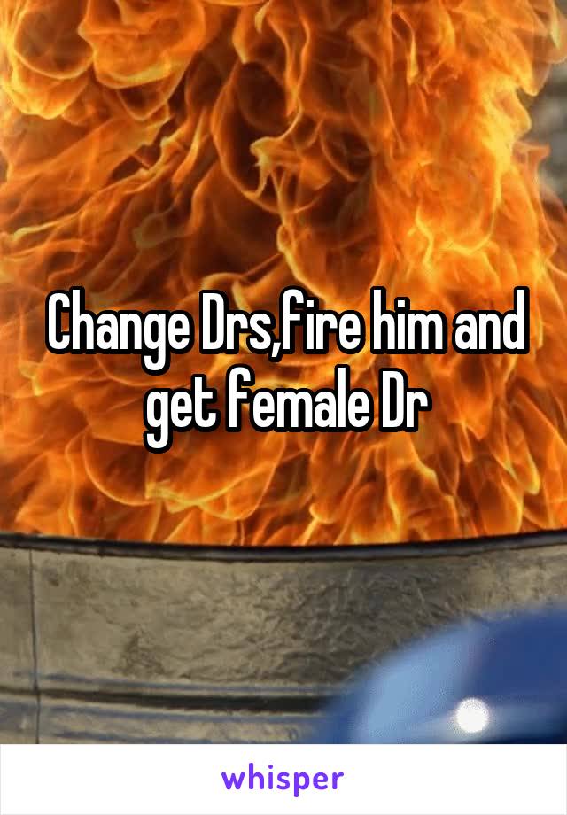 Change Drs,fire him and get female Dr
