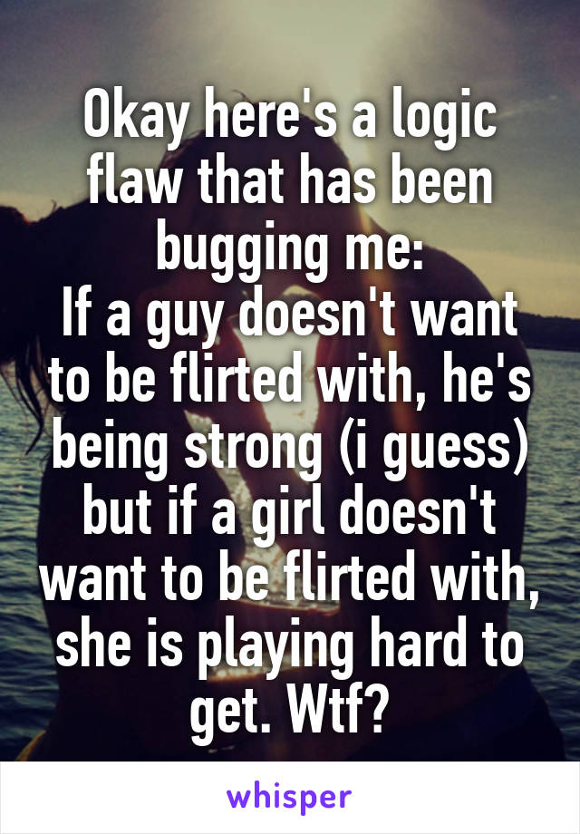 Okay here's a logic flaw that has been bugging me:
If a guy doesn't want to be flirted with, he's being strong (i guess) but if a girl doesn't want to be flirted with, she is playing hard to get. Wtf?