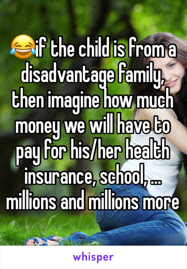 😂if the child is from a disadvantage family, then imagine how much money we will have to pay for his/her health insurance, school, ... millions and millions more 