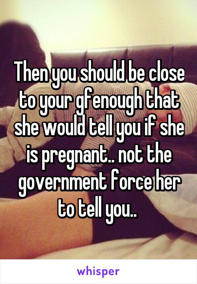 Then you should be close to your gfenough that she would tell you if she is pregnant.. not the government force her to tell you.. 