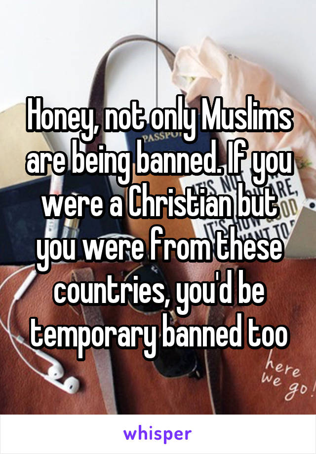 Honey, not only Muslims are being banned. If you were a Christian but you were from these countries, you'd be temporary banned too