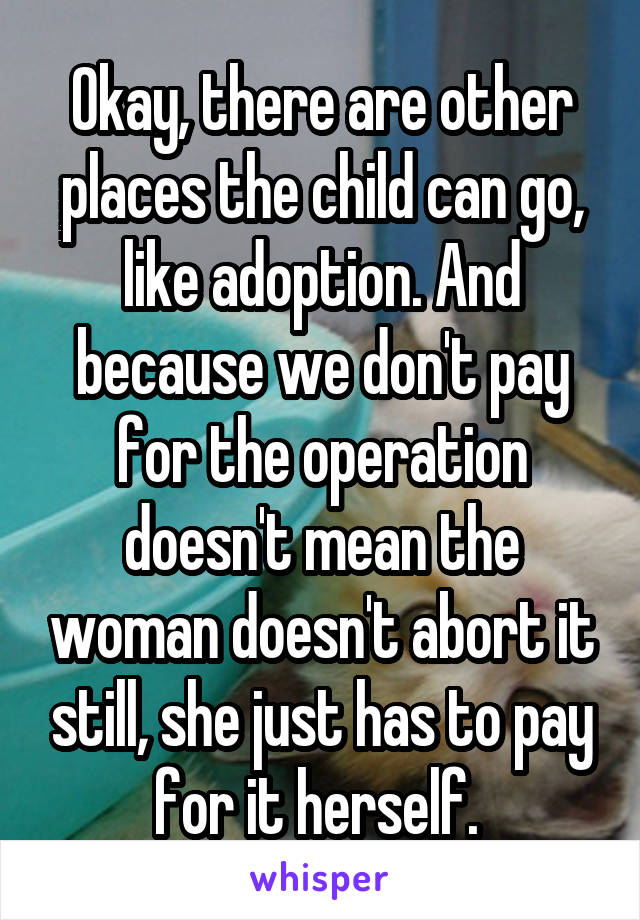 Okay, there are other places the child can go, like adoption. And because we don't pay for the operation doesn't mean the woman doesn't abort it still, she just has to pay for it herself. 