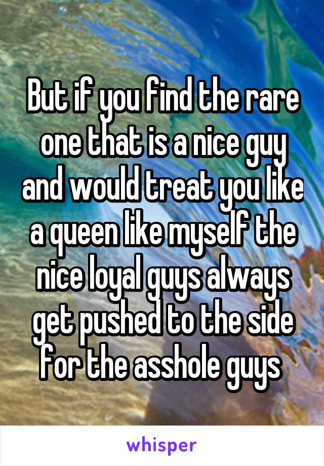 But if you find the rare one that is a nice guy and would treat you like a queen like myself the nice loyal guys always get pushed to the side for the asshole guys 