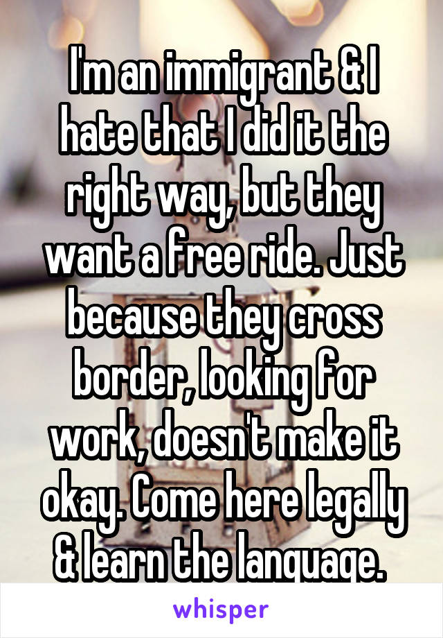 I'm an immigrant & I hate that I did it the right way, but they want a free ride. Just because they cross border, looking for work, doesn't make it okay. Come here legally & learn the language. 