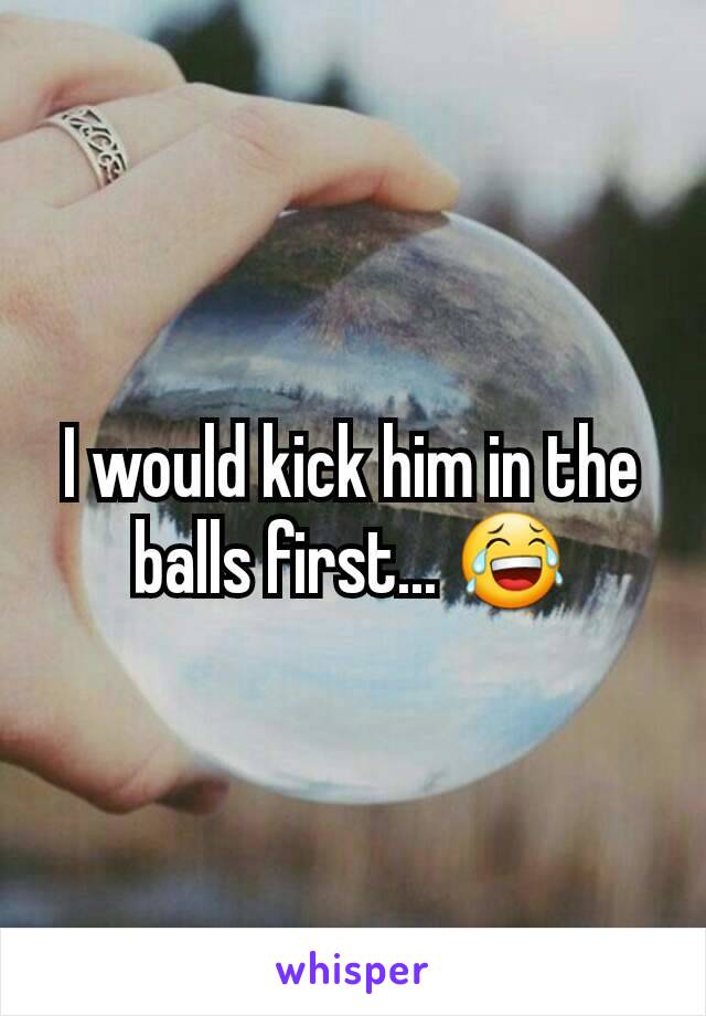 I would kick him in the balls first... 😂