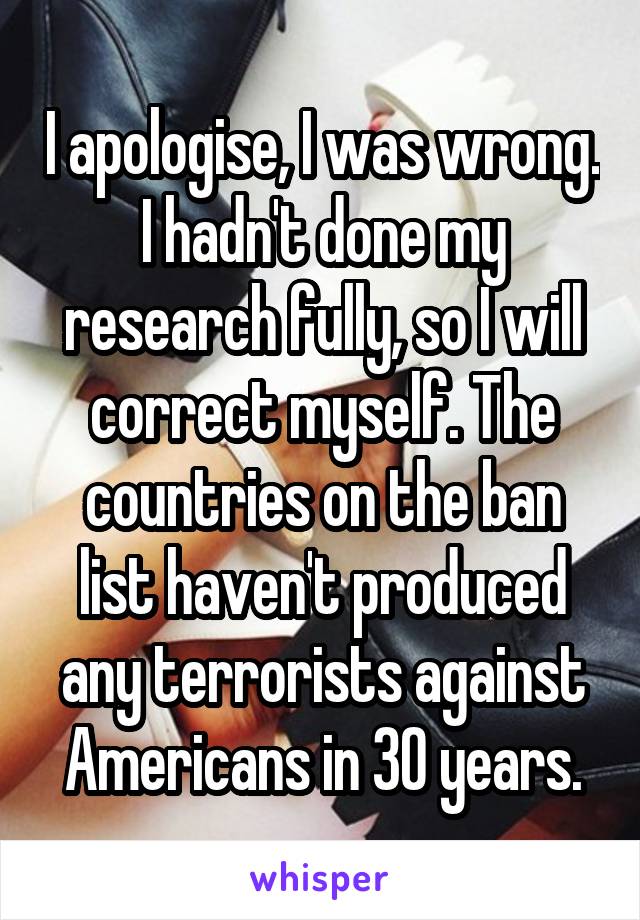 I apologise, I was wrong. I hadn't done my research fully, so I will correct myself. The countries on the ban list haven't produced any terrorists against Americans in 30 years.