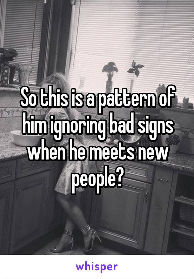 So this is a pattern of him ignoring bad signs when he meets new people?