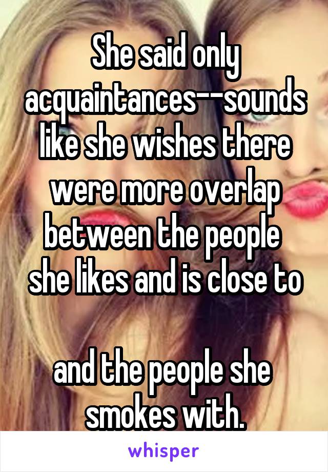 She said only acquaintances--sounds like she wishes there were more overlap between the people 
she likes and is close to 
and the people she 
smokes with.