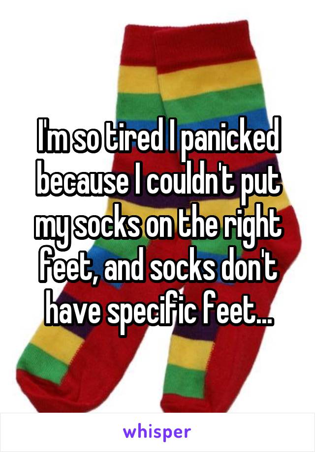 I'm so tired I panicked because I couldn't put my socks on the right feet, and socks don't have specific feet...