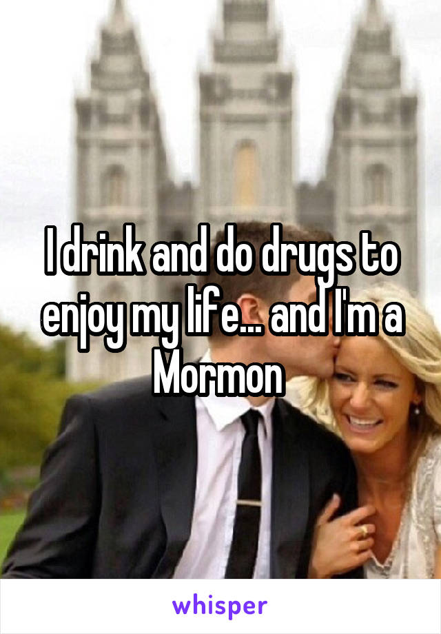 I drink and do drugs to enjoy my life... and I'm a Mormon 