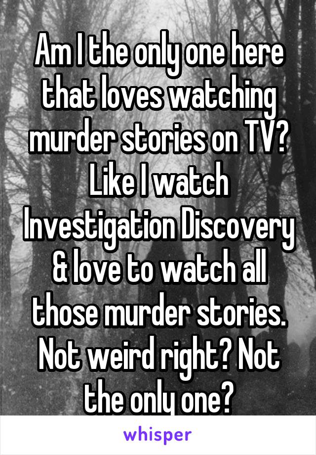Am I the only one here that loves watching murder stories on TV? Like I watch Investigation Discovery & love to watch all those murder stories. Not weird right? Not the only one?