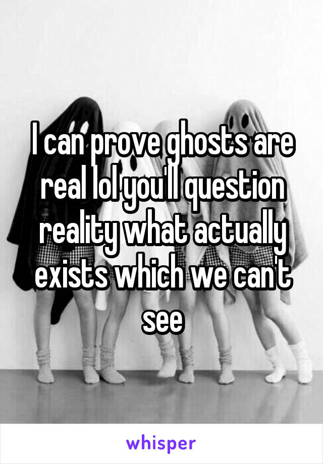 I can prove ghosts are real lol you'll question reality what actually exists which we can't see