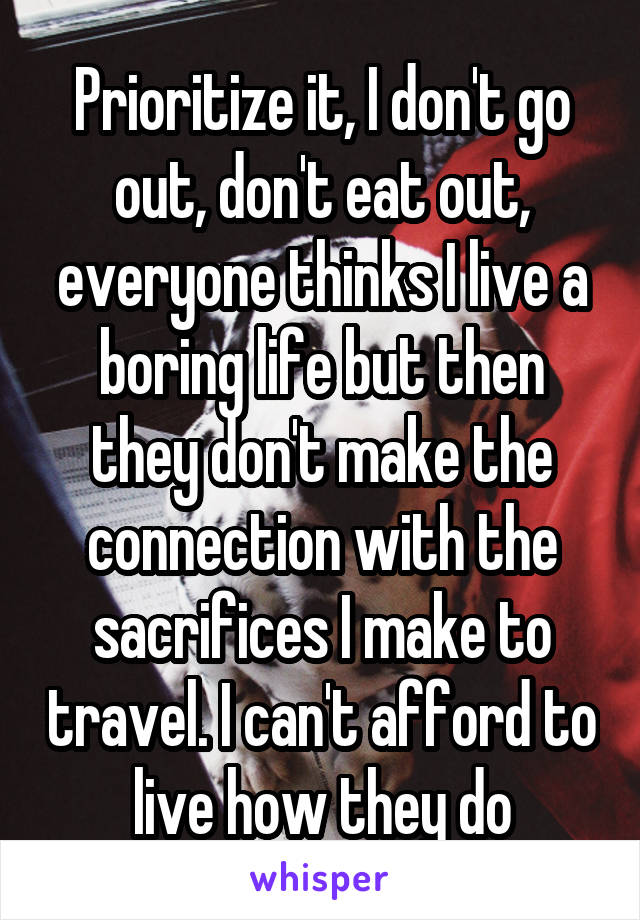 Prioritize it, I don't go out, don't eat out, everyone thinks I live a boring life but then they don't make the connection with the sacrifices I make to travel. I can't afford to live how they do